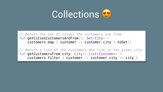 Collections 😍
// Return the set of cities the customers are from
fun getCitiesCustomersAreFrom(): Set<City> =
customers.map { customer -> customer.city }.toSet()
// Return a list of the customers who live in the given city
fun getCustomersFrom(city: City): List<Customer> =
customers.filter { customer -> customer.city == city }
 