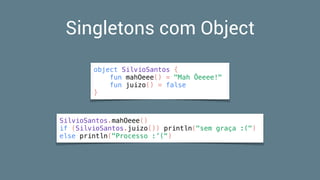 Singletons com Object
object SilvioSantos {
fun mahOeee() = "Mah Ôeeee!"
fun juizo() = false
}
SilvioSantos.mahOeee()
if (SilvioSantos.juizo()) println("sem graça :(")
else println("Processo :’(")
 