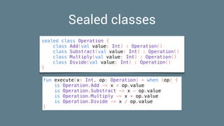 Sealed classes
sealed class Operation {
class Add(val value: Int) : Operation()
class Substract(val value: Int) : Operation()
class Multiply(val value: Int) : Operation()
class Divide(val value: Int) : Operation()
}
fun execute(x: Int, op: Operation) = when (op) {
is Operation.Add -> x + op.value
is Operation.Substract -> x - op.value
is Operation.Multiply -> x * op.value
is Operation.Divide -> x / op.value
}
 