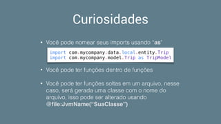 Curiosidades
• Você pode nomear seus imports usando “as"
• Você pode ter funções dentro de funções
• Você pode ter funções soltas em um arquivo, nesse
caso, será gerada uma classe com o nome do
arquivo, isso pode ser alterado usando
@ﬁle:JvmName(“SuaClasse”)
import com.mycompany.data.local.entity.Trip
import com.mycompany.model.Trip as TripModel
 