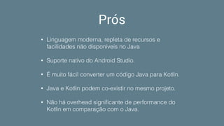 Prós
• Linguagem moderna, repleta de recursos e
facilidades não disponíveis no Java
• Suporte nativo do Android Studio.
• É muito fácil converter um código Java para Kotlin.
• Java e Kotlin podem co-existir no mesmo projeto.
• Não há overhead signiﬁcante de performance do
Kotlin em comparação com o Java.
 