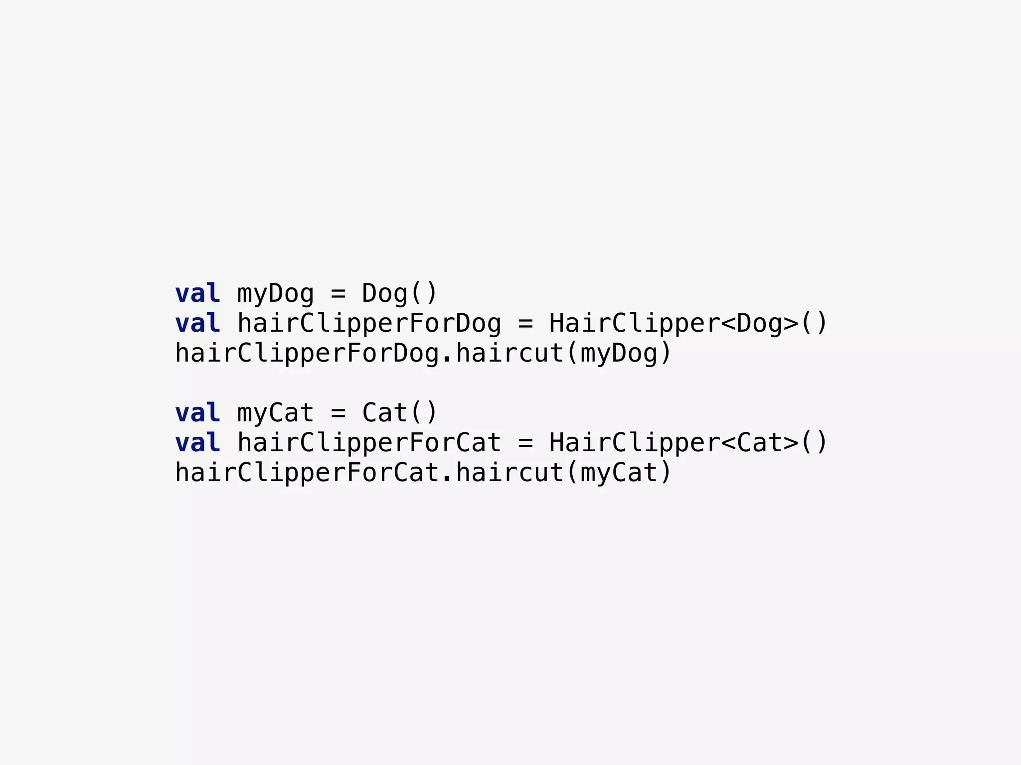 val myDog = Dog()
val hairClipperForDog = HairClipper<Dog>()
hairClipperForDog.haircut(myDog)
val myCat = Cat()
val hairClipperForCat = HairClipper<Cat>()
hairClipperForCat.haircut(myCat)
 