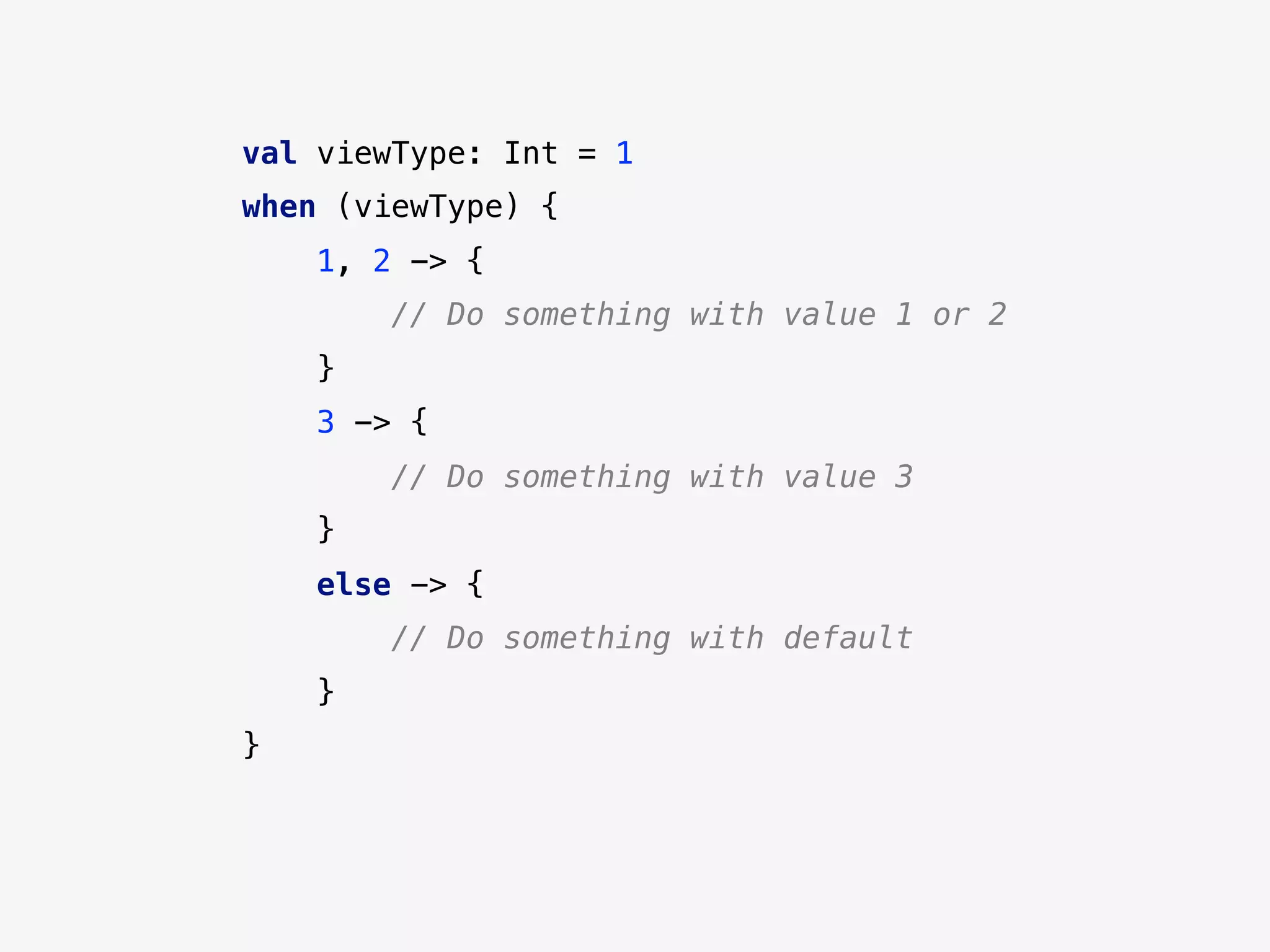 val viewType: Int = 1
when (viewType) {
1, 2 -> {
// Do something with value 1 or 2
}
3 -> {
// Do something with value 3
}
else -> {
// Do something with default
}
}
 