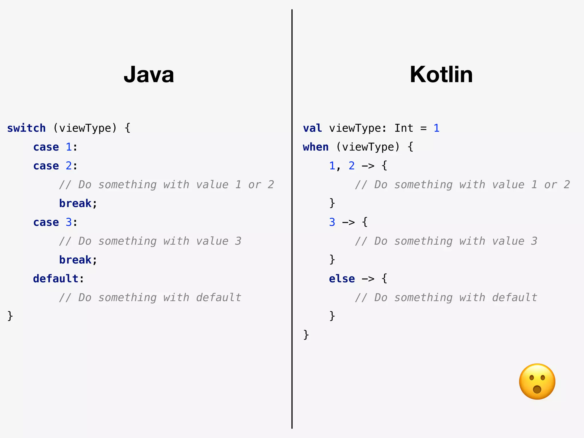 switch (viewType) {
case 1:
case 2:
// Do something with value 1 or 2
break;
case 3:
// Do something with value 3
break;
default:
// Do something with default
}
val viewType: Int = 1
when (viewType) {
1, 2 -> {
// Do something with value 1 or 2
}
3 -> {
// Do something with value 3
}
else -> {
// Do something with default
}
}
Java Kotlin
😮
 