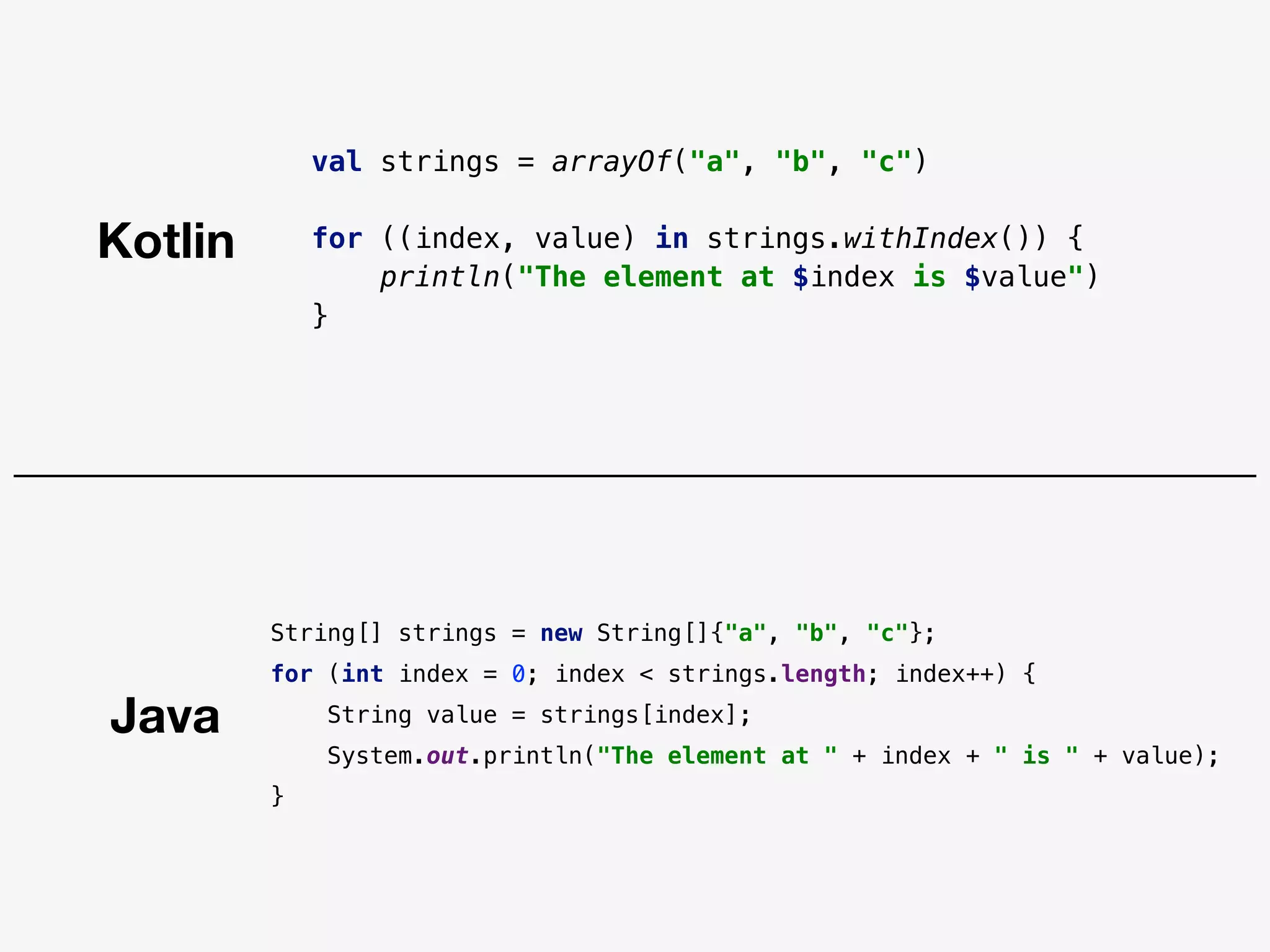 Java
Kotlin
val strings = arrayOf("a", "b", "c")
for ((index, value) in strings.withIndex()) {
println("The element at $index is $value")
}
String[] strings = new String[]{"a", "b", "c"};
for (int index = 0; index < strings.length; index++) {
String value = strings[index];
System.out.println("The element at " + index + " is " + value);
}
 