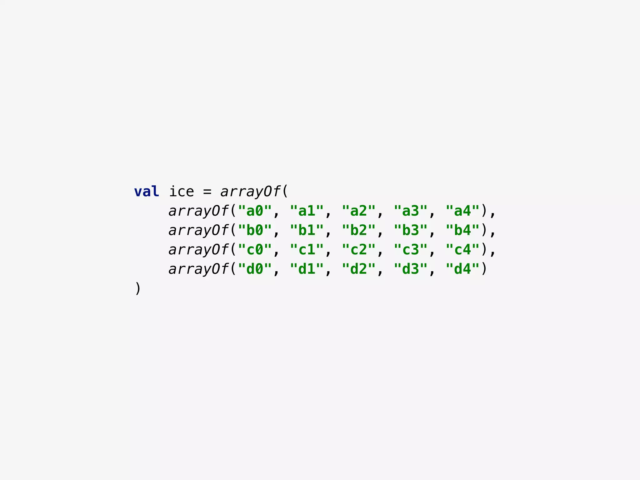 val ice = arrayOf(
arrayOf("a0", "a1", "a2", "a3", "a4"),
arrayOf("b0", "b1", "b2", "b3", "b4"),
arrayOf("c0", "c1", "c2", "c3", "c4"),
arrayOf("d0", "d1", "d2", "d3", "d4")
)
 
