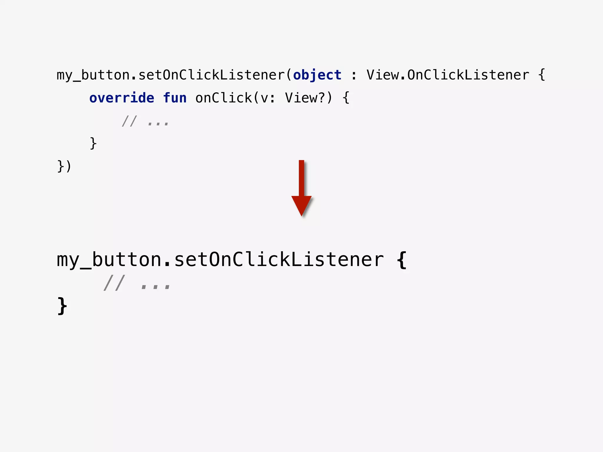 my_button.setOnClickListener(object : View.OnClickListener {
override fun onClick(v: View?) {
// ...
}
})
my_button.setOnClickListener {
// ...
}
 