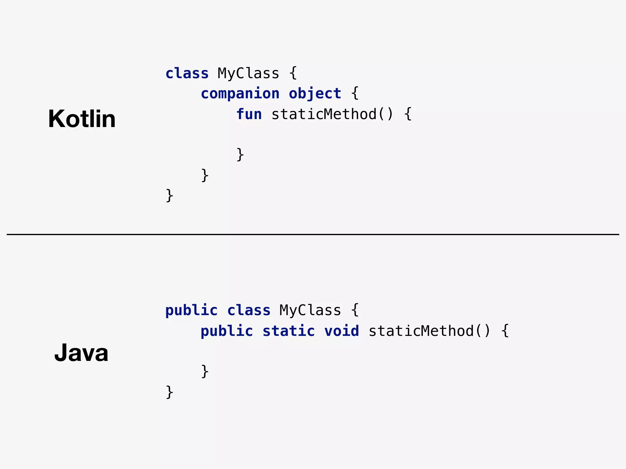 class MyClass {
companion object {
fun staticMethod() {
}
}
}
public class MyClass {
public static void staticMethod() {
}
}
Java
Kotlin
 