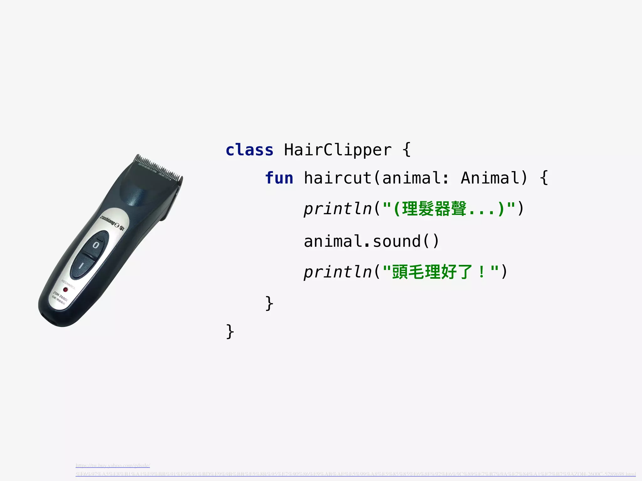 class HairClipper {
fun haircut(animal: Animal) {
println("(理理髮器聲...)")
animal.sound()
println("頭⽑毛理理好了了！")
}
}
https://tw.buy.yahoo.com/gdsale/
%E6%97%A5%E8%B1%A1%E9%BB%91%E9%91%BD%E9%9B%BB%E5%8B%95%E7%90%86%E9%AB%AE%E5%99%A8%E5%85%85%E6%8F%92%E6%9C%89%E7%B7%9A%E7%84%A1%E7%B7%9AZOH-2600C-5289698.html
 
