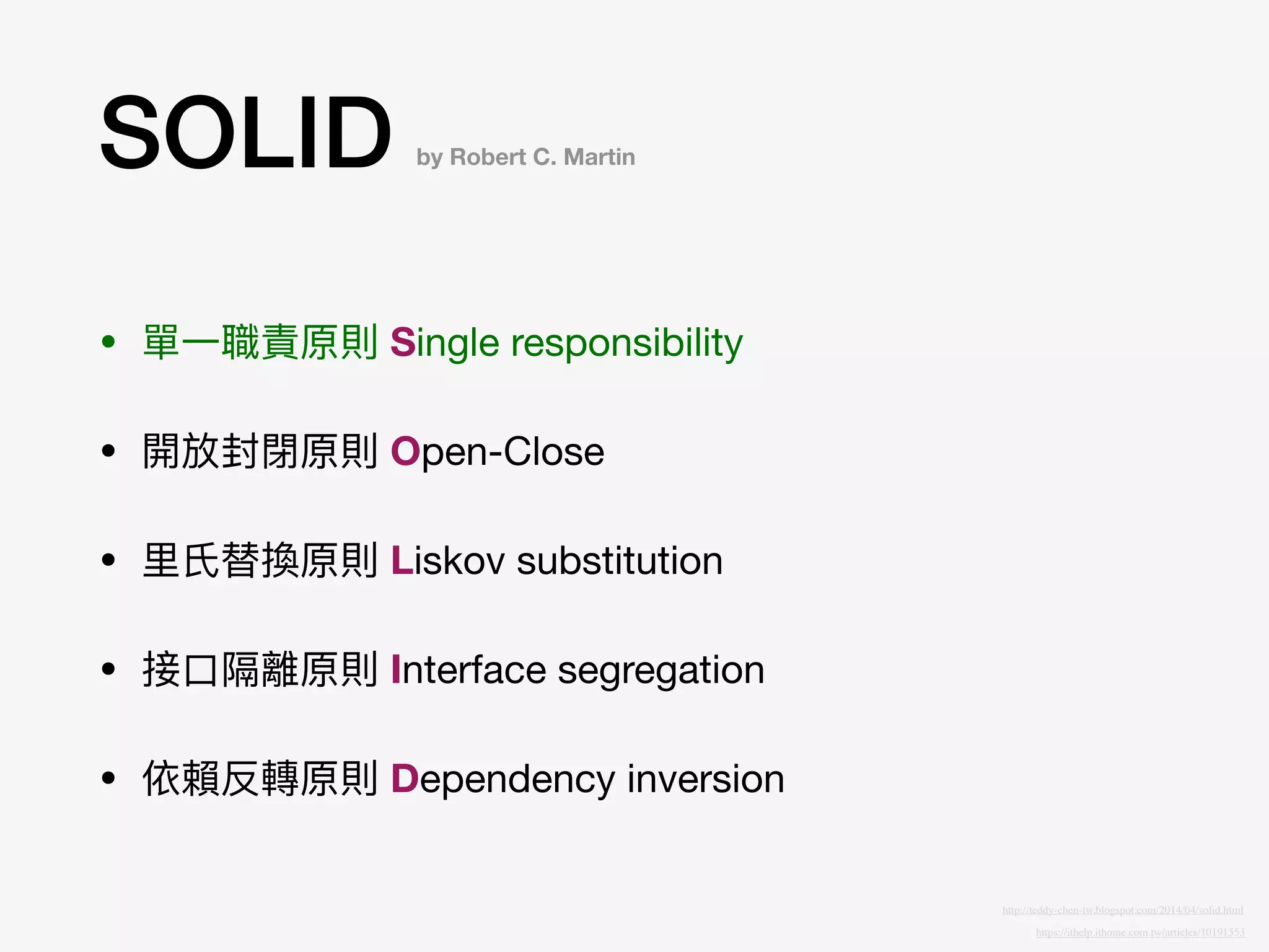 SOLID
• 單⼀一職責原則 Single responsibility

• 開放封閉原則 Open-Close

• ⾥里里⽒氏替換原則 Liskov substitution

• 接⼝口隔離原則 Interface segregation

• 依賴反轉原則 Dependency inversion
by Robert C. Martin
https://ithelp.ithome.com.tw/articles/10191553
http://teddy-chen-tw.blogspot.com/2014/04/solid.html
 