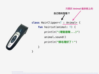 class HairClipper<T : Animal> {
fun haircut(animal: T) {
println("(理理髮器聲...)")
animal.sound()
println("頭⽑毛理理好了了！")
}
}
https://tw.buy.yahoo.com/gdsale/
%E6%97%A5%E8%B1%A1%E9%BB%91%E9%91%BD%E9%9B%BB%E5%8B%95%E7%90%86%E9%AB%AE%E5%99%A8%E5%85%85%E6%8F%92%E6%9C%89%E7%B7%9A%E7%84%A1%E7%B7%9AZOH-2600C-5289698.html
⾃自⼰己取的型態 T
只限於 Animal 繼承樹上的
 