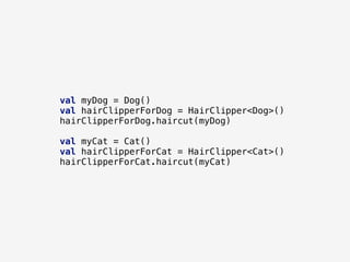val myDog = Dog()
val hairClipperForDog = HairClipper<Dog>()
hairClipperForDog.haircut(myDog)
val myCat = Cat()
val hairClipperForCat = HairClipper<Cat>()
hairClipperForCat.haircut(myCat)
 