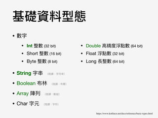 • 數字

• String 字串串 （陸譯：字符串串）

• Boolean 布林林 （陸譯：布爾）

• Array 陣列列 （陸譯：數組）

• Char 字元 （陸譯：字符）
• Double ⾼高精度浮點數 (64 bit)

• Float 浮點數 (32 bit)

• Long 長整數 (64 bit)
基礎資料型態
https://www.kotlincn.net/docs/reference/basic-types.html
• Int 整數 (32 bit)

• Short 整數 (16 bit)

• Byte 整數 (8 bit)
 