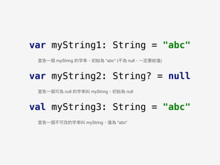 var myString1: String = "abc"
var myString2: String? = null
val myString3: String = "abc"
宣告⼀一個 myString 的字串串，初始為 "abc" (不為 null，⼀一定要給值)
宣告⼀一個可為 null 的字串串叫 myString，初始為 null
宣告⼀一個不可改的字串串叫 myString，值為 "abc"
 