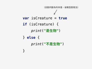 var isCreature = true
if (isCreature) {
print("是⽣生物")
} else {
print("不是⽣生物")
}
（⾃自動判斷為布林林值，省略略型態寫法）
 