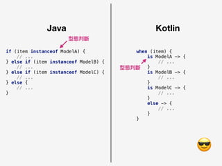 Java Kotlin
if (item instanceof ModelA) {
// ...
} else if (item instanceof ModelB) {
// ...
} else if (item instanceof ModelC) {
// ...
} else {
// ...
}
when (item) {
is ModelA -> {
// ...
}
is ModelB -> {
// ...
}
is ModelC -> {
// ...
}
else -> {
// ...
}
}
😎
型態判斷
型態判斷
 