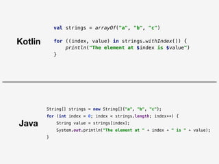 Java
Kotlin
val strings = arrayOf("a", "b", "c")
for ((index, value) in strings.withIndex()) {
println("The element at $index is $value")
}
String[] strings = new String[]{"a", "b", "c"};
for (int index = 0; index < strings.length; index++) {
String value = strings[index];
System.out.println("The element at " + index + " is " + value);
}
 