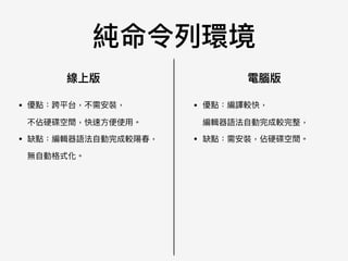 純命令列列環境
線上版 電腦版
• 優點：跨平台，不需安裝， 
不佔硬碟空間，快速⽅方便便使⽤用。

• 缺點：編輯器語法⾃自動完成較陽春， 
無⾃自動格式化。
• 優點：編譯較快， 
編輯器語法⾃自動完成較完整，

• 缺點：需安裝，佔硬碟空間。
 
