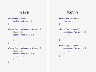 Java Kotlin
interface Animal {
public void eat();
}
class Cat implements Animal {
@Override
public void eat() {
// ...
}
}
class Dog implements Animal {
@Override
public void eat() {
// ...
}
}
interface Animal {
fun eat()
}
class Cat : Animal {
override fun eat() {
// ...
}
}
class Dog : Animal {
override fun eat() {
// ...
}
}
 