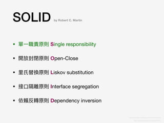 SOLID
• 單⼀一職責原則 Single responsibility

• 開放封閉原則 Open-Close

• ⾥里里⽒氏替換原則 Liskov substitution

• 接⼝口隔離原則 Interface segregation

• 依賴反轉原則 Dependency inversion
by Robert C. Martin
https://ithelp.ithome.com.tw/articles/10191553
http://teddy-chen-tw.blogspot.com/2014/04/solid.html
 