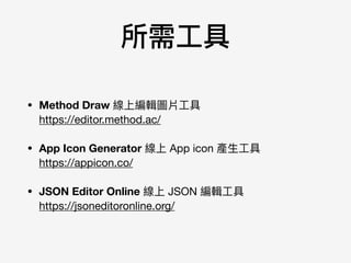 所需⼯工具
• Method Draw 線上編輯圖片⼯工具 
https://editor.method.ac/

• App Icon Generator 線上 App icon 產⽣生⼯工具 
https://appicon.co/

• JSON Editor Online 線上 JSON 編輯⼯工具 
https://jsoneditoronline.org/
 