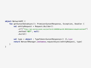 object NetworkAPI {
fun getSunsetDataAsync(): Promise<SunsetResponse, Exception, Double> {
val okhttpRequest = Request.Builder()
.url("https://api.sunrise-sunset.org/json?lat=22.604098&lng=120.3001811&date=today&formatted=0")
.method("GET", null)
.build()
val type = object : TypeToken<SunsetResponse>() {}.type
return NetworkManager.instance.requestAsync(okhttpRequest, type)
}
}
 