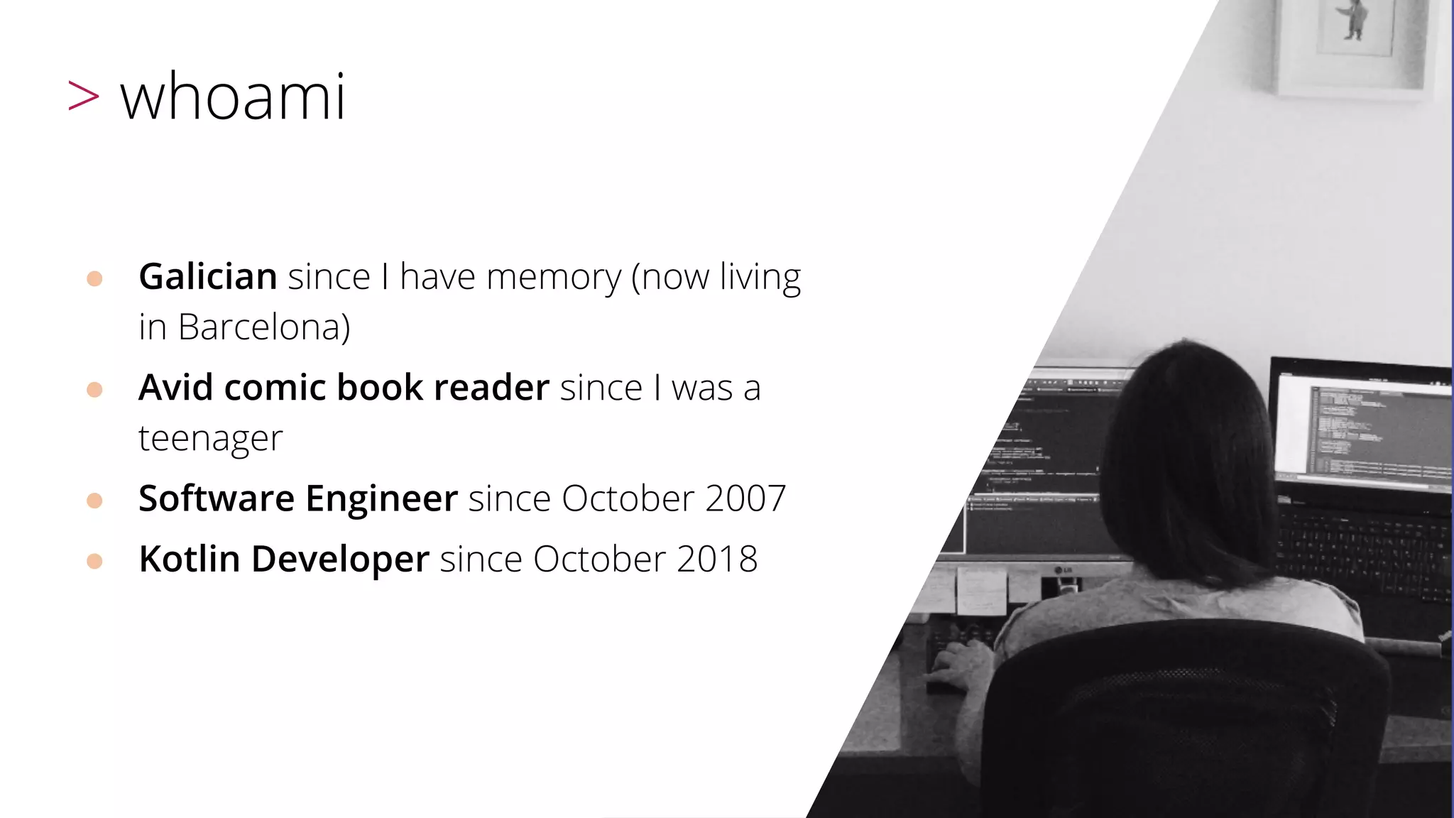 ● Galician since I have memory (now living
in Barcelona)
● Avid comic book reader since I was a
teenager
● Software Engineer since October 2007
● Kotlin Developer since October 2018
> whoami
 