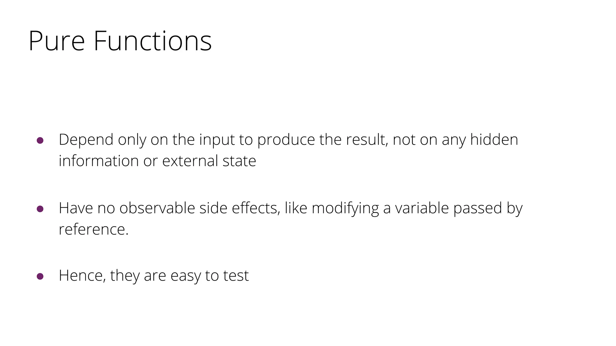 Pure Functions
● Depend only on the input to produce the result, not on any hidden
information or external state
● Have no observable side effects, like modifying a variable passed by
reference.
● Hence, they are easy to test
 