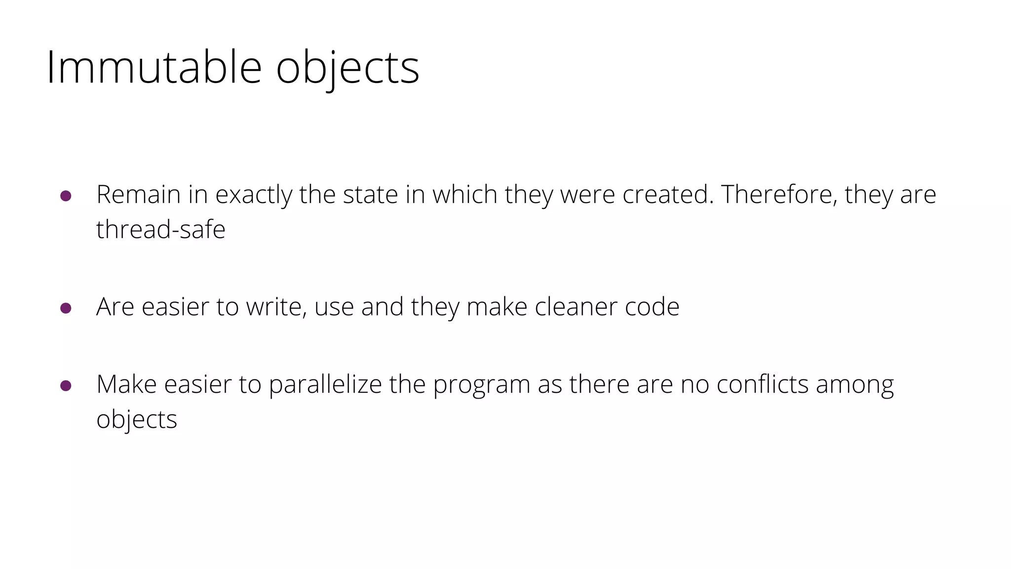 Immutable objects
● Remain in exactly the state in which they were created. Therefore, they are
thread-safe
● Are easier to write, use and they make cleaner code
● Make easier to parallelize the program as there are no conflicts among
objects
 