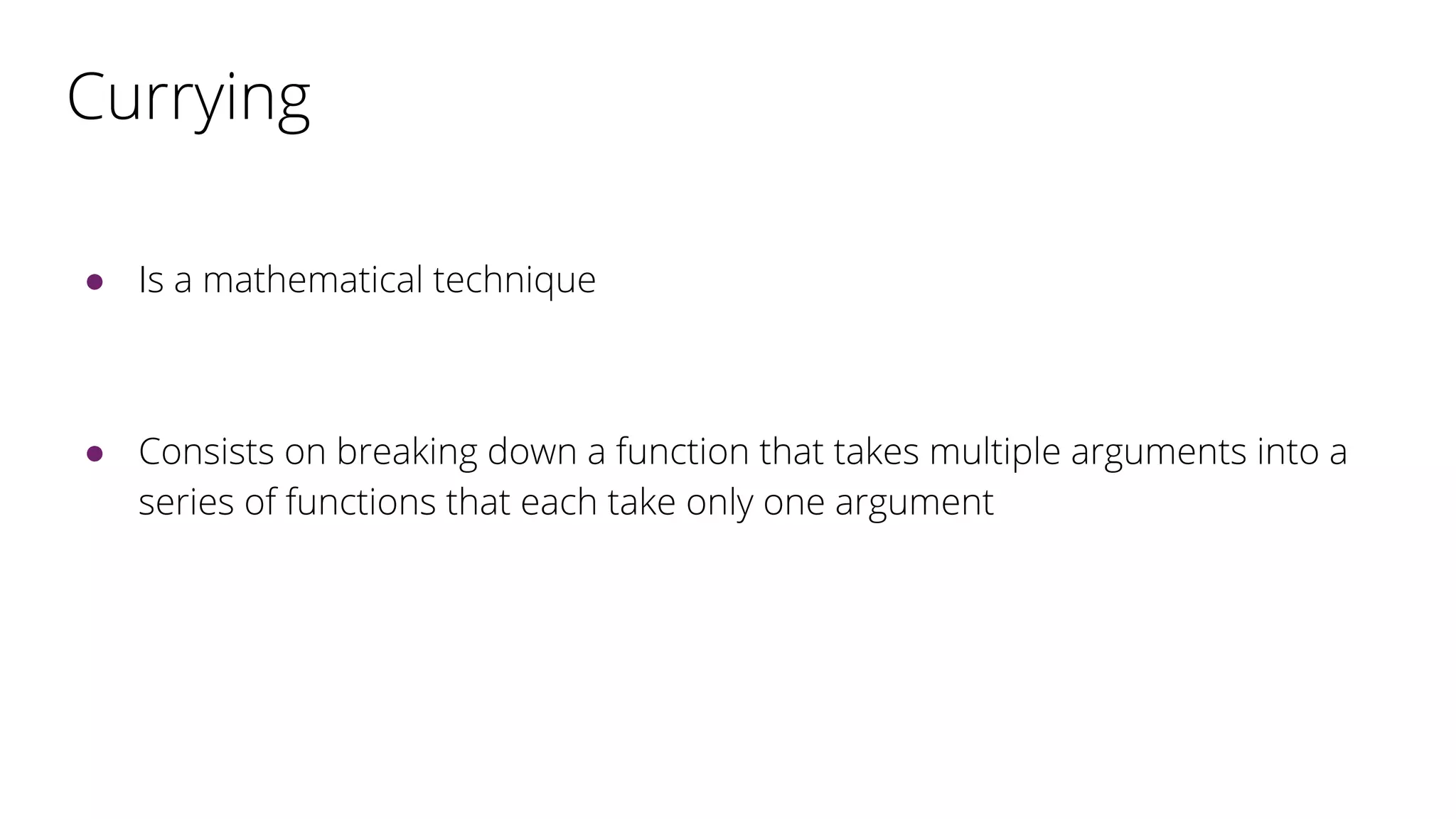 Currying
● Is a mathematical technique
● Consists on breaking down a function that takes multiple arguments into a
series of functions that each take only one argument
 