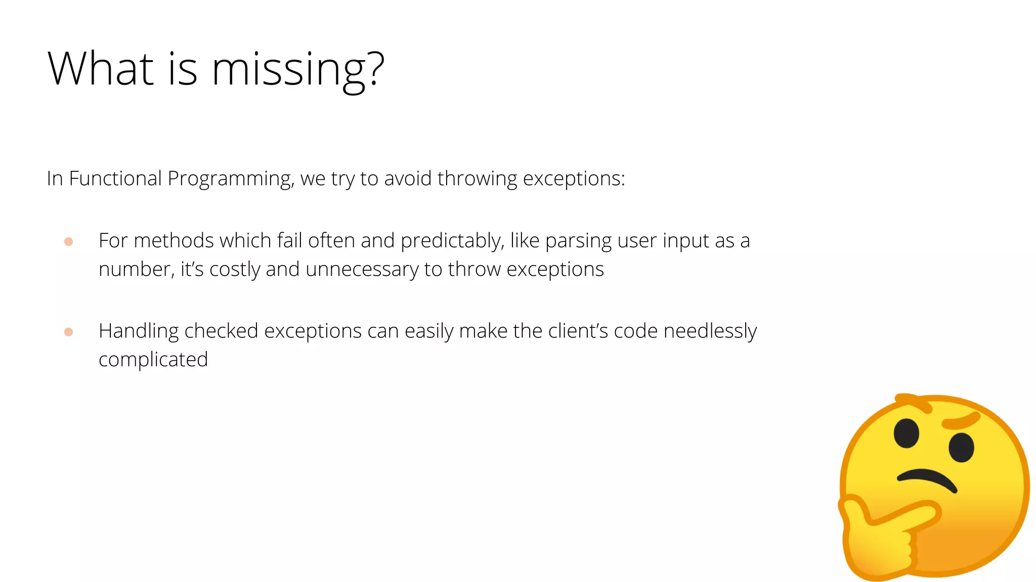 What is missing?
In Functional Programming, we try to avoid throwing exceptions:
● For methods which fail often and predictably, like parsing user input as a
number, it’s costly and unnecessary to throw exceptions
● Handling checked exceptions can easily make the client’s code needlessly
complicated
 