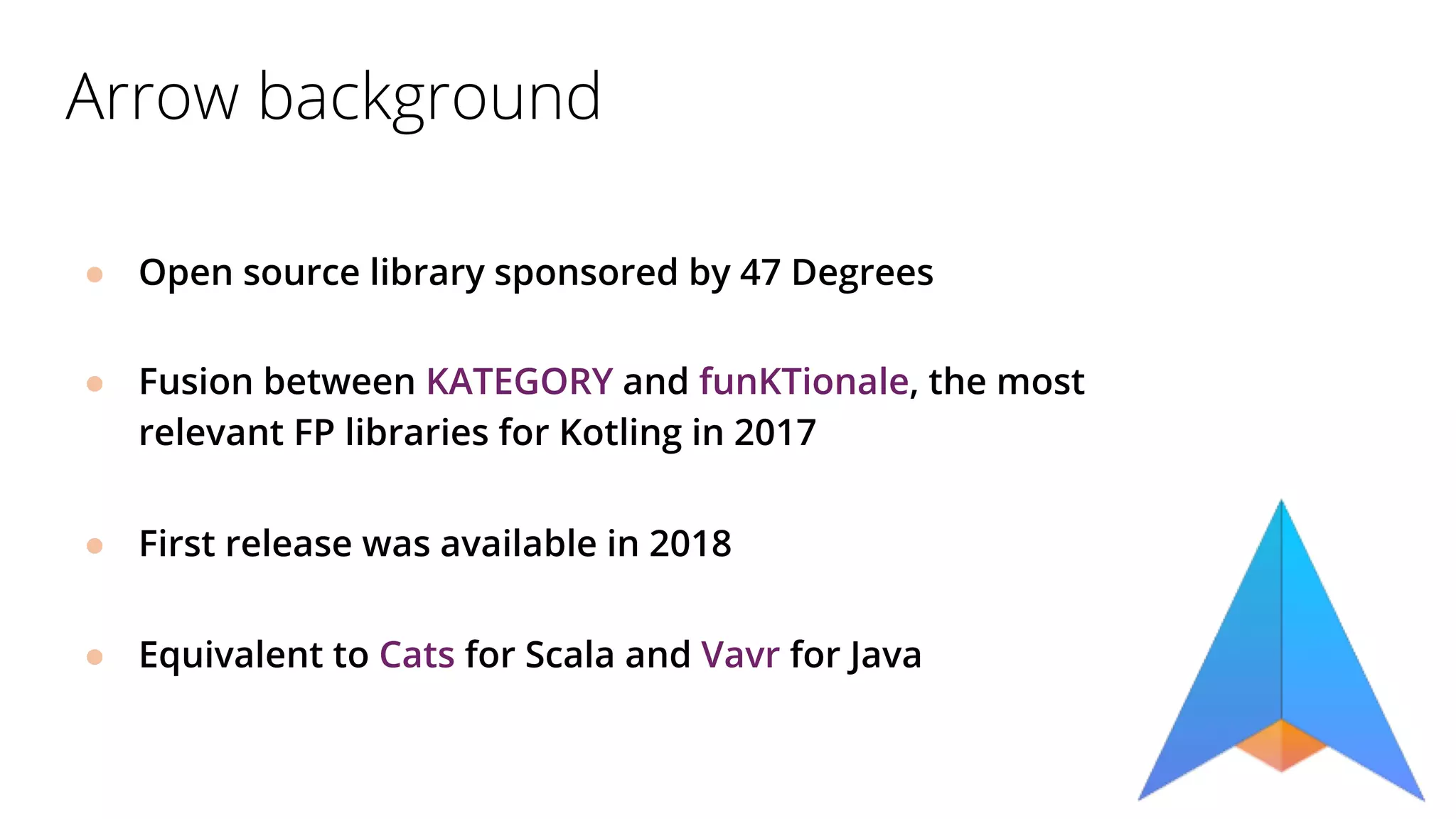 Arrow background
● Open source library sponsored by 47 Degrees
● Fusion between KATEGORY and funKTionale, the most
relevant FP libraries for Kotling in 2017
● First release was available in 2018
● Equivalent to Cats for Scala and Vavr for Java
 