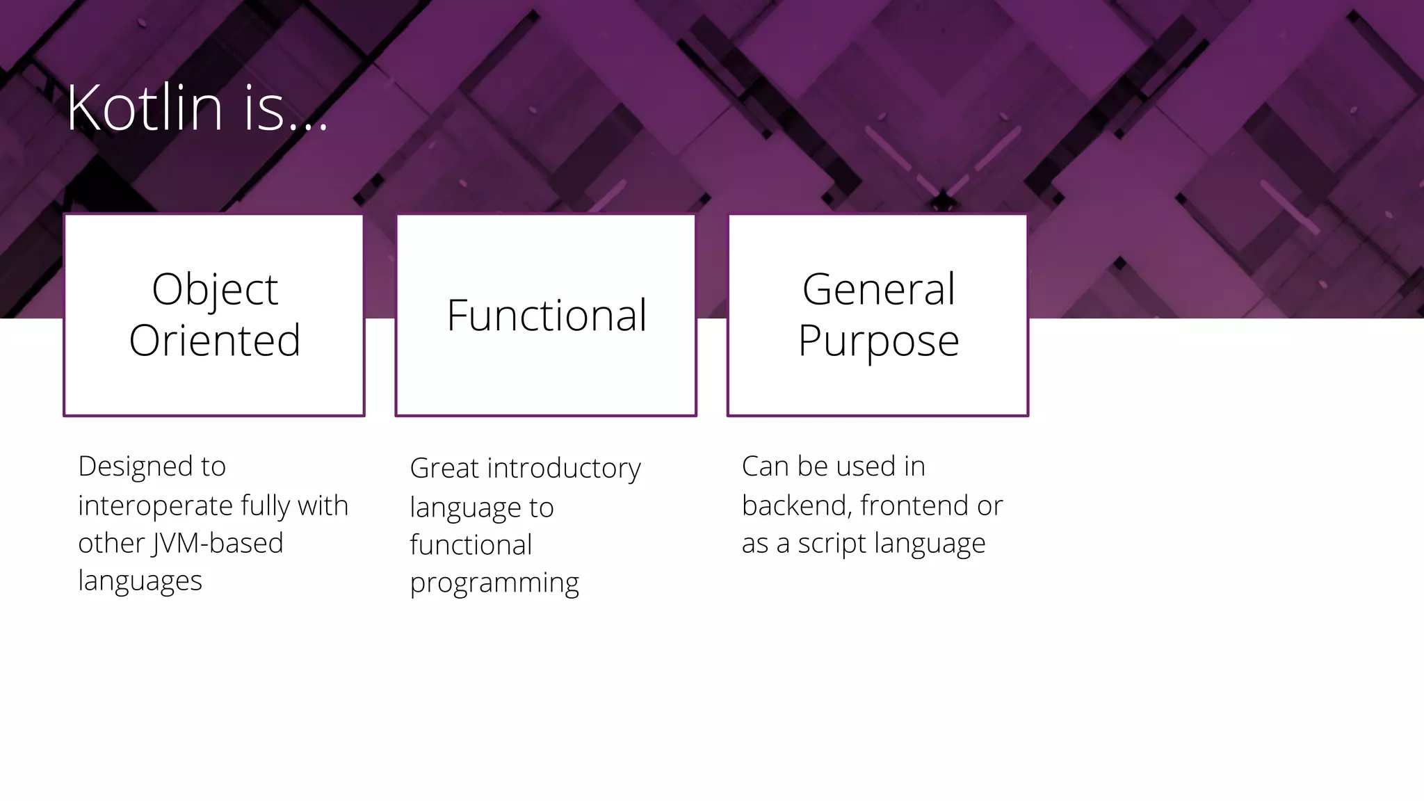 Designed to
interoperate fully with
other JVM-based
languages
Object
Oriented
Great introductory
language to
functional
programming
Can be used in
backend, frontend or
as a script language
Functional
General
Purpose
Kotlin is...
 