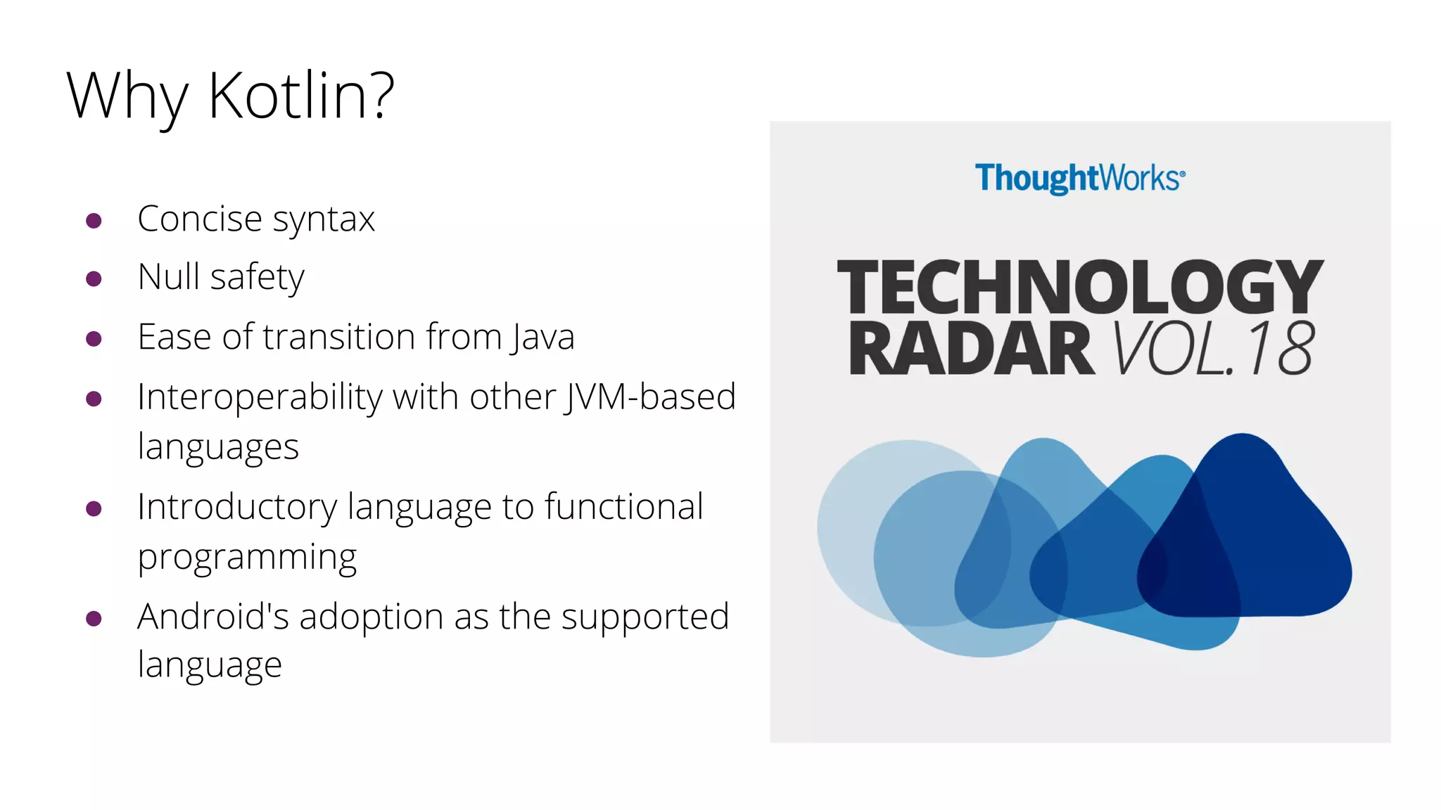 Why Kotlin?
● Concise syntax
● Null safety
● Ease of transition from Java
● Interoperability with other JVM-based
languages
● Introductory language to functional
programming
● Android's adoption as the supported
language
 