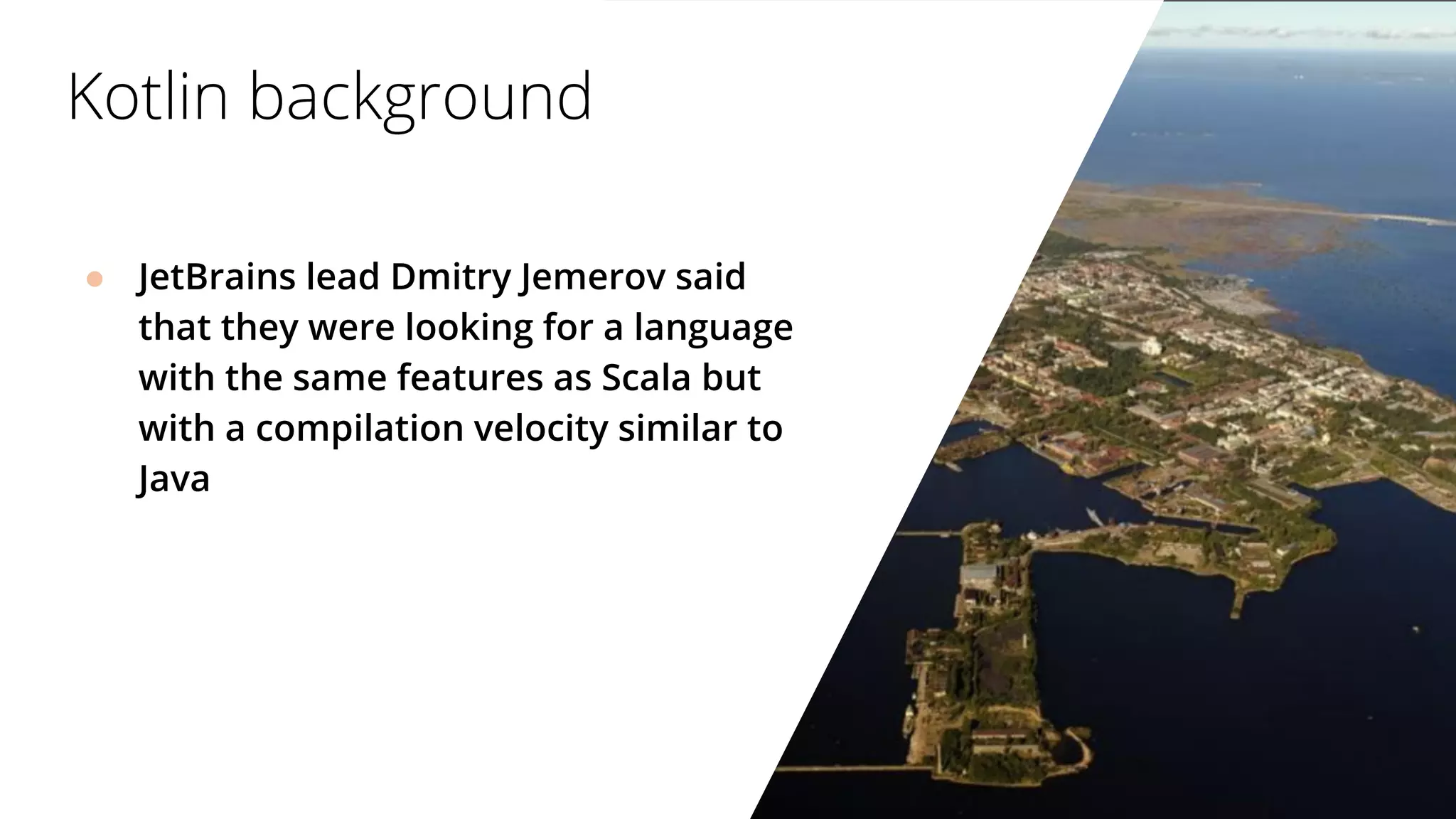 ● JetBrains lead Dmitry Jemerov said
that they were looking for a language
with the same features as Scala but
with a compilation velocity similar to
Java
Kotlin background
 