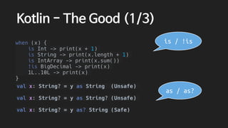 Kotlin - The Good (1/3)
when (x) {
is Int -> print(x + 1)
is String -> print(x.length + 1)
is IntArray -> print(x.sum())
!is BigDecimal -> print(x)
1L..10L -> print(x)
}
val x: String? = y as String (Unsafe)
val x: String? = y as String? (Unsafe)
val x: String? = y as? String (Safe)
is / !is
as / as?
 