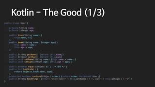 Kotlin - The Good (1/3)
public class User {
private String name;
private Integer age;
public User(String name) {
this(name, 0);
}
public User(String name, Integer age) {
this.name = name;
this.age = age;
}
public String getName() {return this.name;}
public Integer getAge() {return this.age;}
public void setName(String name) {this.name = name; }
public void setAge(Integer age) {this.age = age; }
public boolean equals(Object o) { /* 생략 */ }
public int hashCode() {
return Objects.hash(name, age);
}
protected boolean canEqual(Object other) {return other instanceof User;}
public String toString() {return "User(name=" + this.getName() + ", age=" + this.getAge() + ")";}
}
 
