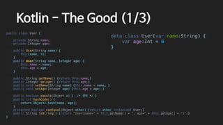 Kotlin - The Good (1/3)
public class User {
private String name;
private Integer age;
public User(String name) {
this(name, 0);
}
public User(String name, Integer age) {
this.name = name;
this.age = age;
}
public String getName() {return this.name;}
public Integer getAge() {return this.age;}
public void setName(String name) {this.name = name; }
public void setAge(Integer age) {this.age = age; }
public boolean equals(Object o) { /* 생략 */ }
public int hashCode() {
return Objects.hash(name, age);
}
protected boolean canEqual(Object other) {return other instanceof User;}
public String toString() {return "User(name=" + this.getName() + ", age=" + this.getAge() + ")";}
}
data class User(var name:String) {
var age:Int = 0
}
 