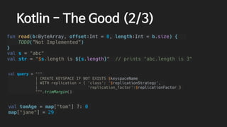 val tomAge = map["tom"] ?: 0
map["jane"] = 29
val query = """
| CREATE KEYSPACE IF NOT EXISTS $keyspaceName
| WITH replication = { 'class': '$replicationStrategy',
| 'replication_factor':$replicationFactor }
""".trimMargin()
val s = "abc"
val str = "$s.length is ${s.length}" // prints "abc.length is 3"
Kotlin - The Good (2/3)
fun read(b:ByteArray, offset:Int = 0, length:Int = b.size) {
TODO(”Not Implemented”)
}
 