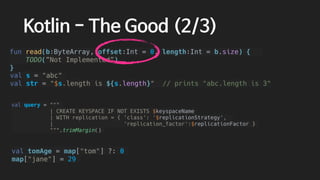 val tomAge = map["tom"] ?: 0
map["jane"] = 29
val query = """
| CREATE KEYSPACE IF NOT EXISTS $keyspaceName
| WITH replication = { 'class': '$replicationStrategy',
| 'replication_factor':$replicationFactor }
""".trimMargin()
val s = "abc"
val str = "$s.length is ${s.length}" // prints "abc.length is 3"
Kotlin - The Good (2/3)
fun read(b:ByteArray, offset:Int = 0, length:Int = b.size) {
TODO(”Not Implemented”)
}
 