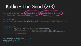 val tomAge = map["tom"] ?: 0
map["jane"] = 29
val query = """
| CREATE KEYSPACE IF NOT EXISTS $keyspaceName
| WITH replication = { 'class': '$replicationStrategy',
| 'replication_factor':$replicationFactor }
""".trimMargin()
val s = "abc"
val str = "$s.length is ${s.length}" // prints "abc.length is 3"
Kotlin - The Good (2/3)
fun read(b:ByteArray, offset:Int = 0, length:Int = b.size) {
TODO(”Not Implemented”)
}
 