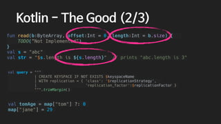 val tomAge = map["tom"] ?: 0
map["jane"] = 29
val query = """
| CREATE KEYSPACE IF NOT EXISTS $keyspaceName
| WITH replication = { 'class': '$replicationStrategy',
| 'replication_factor':$replicationFactor }
""".trimMargin()
val s = "abc"
val str = "$s.length is ${s.length}" // prints "abc.length is 3"
Kotlin - The Good (2/3)
fun read(b:ByteArray, offset:Int = 0, length:Int = b.size) {
TODO(”Not Implemented”)
}
 