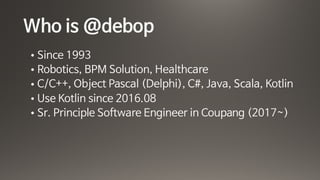 Who is @debop
• Since 1993

• Robotics, BPM Solution, Healthcare

• C/C++, Object Pascal (Delphi), C#, Java, Scala, Kotlin

• Use Kotlin since 2016.08 

• Sr. Principle Software Engineer in Coupang (2017~)
 