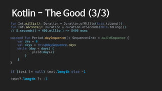 Kotlin - The Good (3/3)
fun Int.millis(): Duration = Duration.ofMillis(this.toLong())
fun Int.seconds(): Duration = Duration.ofSeconds(this.toLong())
// 5.seconds() + 400.millis() —> 5400 msec
if (text != null) text.length else -1
text?.length ?: -1
suspend fun Period.daySequence(): Sequence<Int> = buildSequence {
var day = 0
val days = this@daySequence.days
while (day < days) {
yield(day++)
}
}
}
 