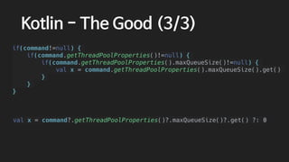 val x = command?.getThreadPoolProperties()?.maxQueueSize()?.get() ?: 0
Kotlin - The Good (3/3)
if(command!=null) {
if(command.getThreadPoolProperties()!=null) {
if(command.getThreadPoolProperties().maxQueueSize()!=null) {
val x = command.getThreadPoolProperties().maxQueueSize().get()
}
}
}
 