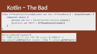 Kotlin - The Bad
class OffHeapOutputStream(private var ohm: OffHeapMemory) : OutputStream() {
companion object {
private val bax = ByteArrayTool.Factory.create()
@JvmField val EMPTY = OffHeapOutputStream(0)
}
}
@file:JvmName("Localex")
/** 지정한 Locale 이 null 이면 기본 Locale 을 반환합니다 */
fun Locale?.orDefault(): Locale = this ?: Locale.getDefault()
 