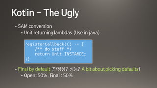 Kotlin - The Ugly
• SAM conversion

• Unit returning lambdas (Use in java)

• Final by default (안정성? 성능? A bit about picking defaults) 

• Open: 50%, Final : 50%
registerCallback(() -> {
/** do stuff */
return Unit.INSTANCE;
})
 
