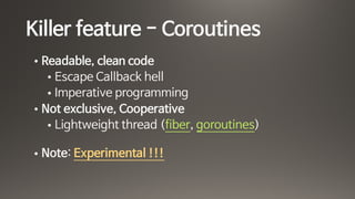 Killer feature - Coroutines
• Readable, clean code 

• Escape Callback hell

• Imperative programming

• Not exclusive, Cooperative

• Lightweight thread (fiber, goroutines) 
• Note: Experimental !!!
 