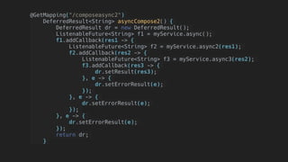 @GetMapping("/composeasync2")
DeferredResult<String> asyncCompose2() {
    DeferredResult dr = new DeferredResult();
ListenableFuture<String> f1 = myService.async();
f1.addCallback(res1 -> {
ListenableFuture<String> f2 = myService.async2(res1);
f2.addCallback(res2 -> {
    ListenableFuture<String> f3 = myService.async3(res2);
     f3.addCallback(res3 -> {
         dr.setResult(res3);
        }, e -> {
         dr.setErrorResult(e);
        });
    }, e -> {
     dr.setErrorResult(e);
    });
}, e -> {
dr.setErrorResult(e);
});
return dr;
}
 