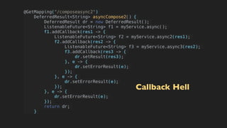 @GetMapping("/composeasync2")
DeferredResult<String> asyncCompose2() {
    DeferredResult dr = new DeferredResult();
ListenableFuture<String> f1 = myService.async();
f1.addCallback(res1 -> {
ListenableFuture<String> f2 = myService.async2(res1);
f2.addCallback(res2 -> {
    ListenableFuture<String> f3 = myService.async3(res2);
     f3.addCallback(res3 -> {
         dr.setResult(res3);
        }, e -> {
         dr.setErrorResult(e);
        });
    }, e -> {
     dr.setErrorResult(e);
    });
}, e -> {
dr.setErrorResult(e);
});
return dr;
}
Callback Hell
 